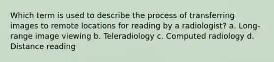 Which term is used to describe the process of transferring images to remote locations for reading by a radiologist? a. Long-range image viewing b. Teleradiology c. Computed radiology d. Distance reading