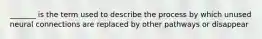 _______ is the term used to describe the process by which unused neural connections are replaced by other pathways or disappear