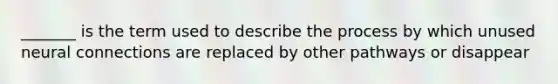 _______ is the term used to describe the process by which unused neural connections are replaced by other pathways or disappear