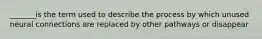 _______is the term used to describe the process by which unused neural connections are replaced by other pathways or disappear
