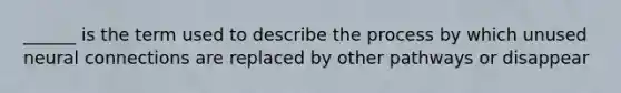 ______ is the term used to describe the process by which unused neural connections are replaced by other pathways or disappear