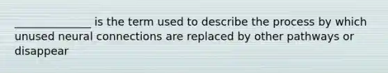 ______________ is the term used to describe the process by which unused neural connections are replaced by other pathways or disappear