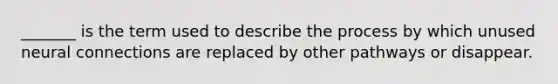 _______ is the term used to describe the process by which unused neural connections are replaced by other pathways or disappear.