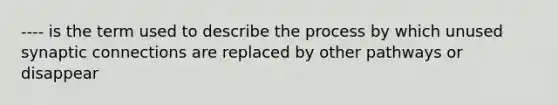 ---- is the term used to describe the process by which unused synaptic connections are replaced by other pathways or disappear