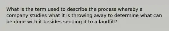 What is the term used to describe the process whereby a company studies what it is throwing away to determine what can be done with it besides sending it to a landfill?