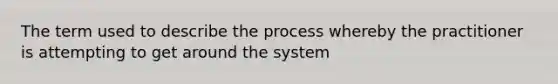 The term used to describe the process whereby the practitioner is attempting to get around the system