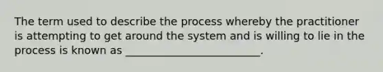 The term used to describe the process whereby the practitioner is attempting to get around the system and is willing to lie in the process is known as _________________________.