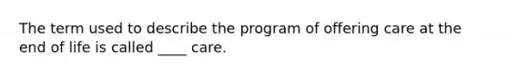 The term used to describe the program of offering care at the end of life is called ____ care.