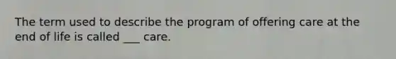 The term used to describe the program of offering care at the end of life is called ___ care.