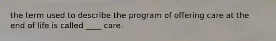 the term used to describe the program of offering care at the end of life is called ____ care.