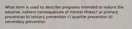 What term is used to describe programs intended to reduce the adverse, indirect consequences of mental illness? a) primary prevention b) tertiary prevention c) quartile prevention d) secondary prevention