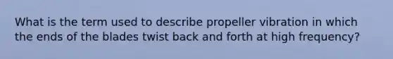 What is the term used to describe propeller vibration in which the ends of the blades twist back and forth at high frequency?