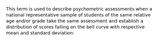 This term is used to describe psychometric assessments when a national representative sample of students of the same relative age and/or grade take the same assessment and establish a distribution of scores falling on the bell curve with respective mean and standard deviation: