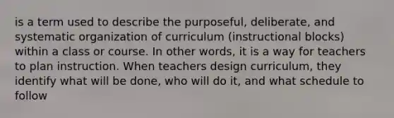 is a term used to describe the purposeful, deliberate, and systematic organization of curriculum (instructional blocks) within a class or course. In other words, it is a way for teachers to plan instruction. When teachers design curriculum, they identify what will be done, who will do it, and what schedule to follow