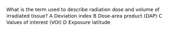 What is the term used to describe radiation dose and volume of irradiated tissue? A Deviation index B Dose-area product (DAP) C Values of interest (VOI) D Exposure latitude