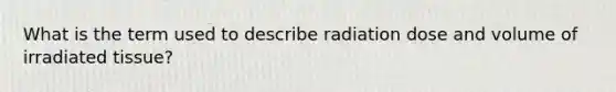 What is the term used to describe radiation dose and volume of irradiated tissue?