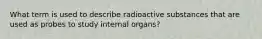 What term is used to describe radioactive substances that are used as probes to study internal organs?