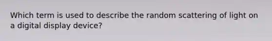 Which term is used to describe the random scattering of light on a digital display device?