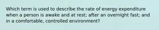 Which term is used to describe the rate of energy expenditure when a person is awake and at rest; after an overnight fast; and in a comfortable, controlled environment?