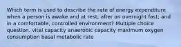 Which term is used to describe the rate of energy expenditure when a person is awake and at rest; after an overnight fast; and in a comfortable, controlled environment? Multiple choice question. vital capacity anaerobic capacity maximum oxygen consumption basal metabolic rate