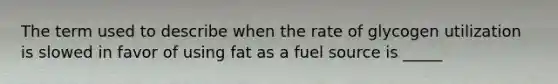 The term used to describe when the rate of glycogen utilization is slowed in favor of using fat as a fuel source is _____