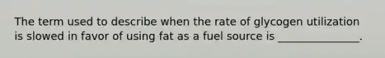 The term used to describe when the rate of glycogen utilization is slowed in favor of using fat as a fuel source is _______________.