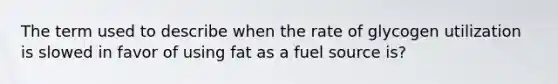 The term used to describe when the rate of glycogen utilization is slowed in favor of using fat as a fuel source is?