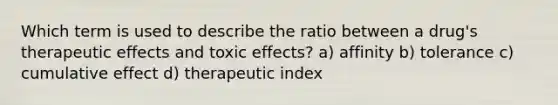 Which term is used to describe the ratio between a drug's therapeutic effects and toxic effects? a) affinity b) tolerance c) cumulative effect d) therapeutic index