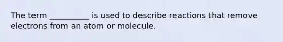 The term __________ is used to describe reactions that remove electrons from an atom or molecule.