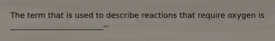 The term that is used to describe reactions that require oxygen is ________________________--