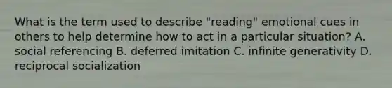 What is the term used to describe "reading" emotional cues in others to help determine how to act in a particular situation? A. social referencing B. deferred imitation C. infinite generativity D. reciprocal socialization