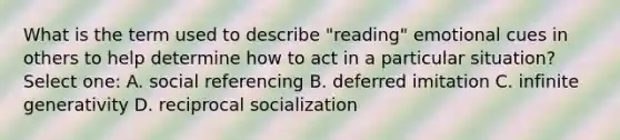 What is the term used to describe "reading" emotional cues in others to help determine how to act in a particular situation? Select one: A. social referencing B. deferred imitation C. infinite generativity D. reciprocal socialization