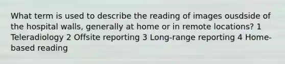 What term is used to describe the reading of images ousdside of the hospital walls, generally at home or in remote locations? 1 Teleradiology 2 Offsite reporting 3 Long-range reporting 4 Home-based reading