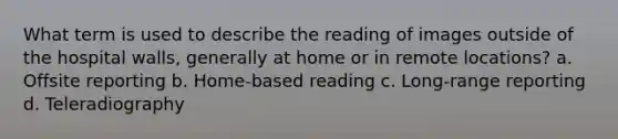 What term is used to describe the reading of images outside of the hospital walls, generally at home or in remote locations? a. Offsite reporting b. Home-based reading c. Long-range reporting d. Teleradiography