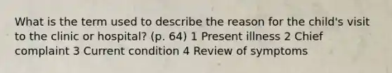 What is the term used to describe the reason for the child's visit to the clinic or hospital? (p. 64) 1 Present illness 2 Chief complaint 3 Current condition 4 Review of symptoms