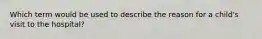 Which term would be used to describe the reason for a child's visit to the hospital?