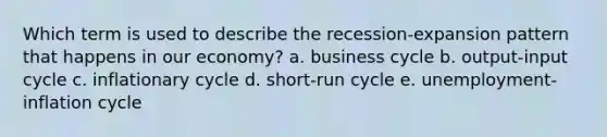 Which term is used to describe the recession-expansion pattern that happens in our economy? a. business cycle b. output-input cycle c. inflationary cycle d. short-run cycle e. unemployment-inflation cycle