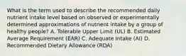 What is the term used to describe the recommended daily nutrient intake level based on observed or experimentally determined approximations of nutrient intake by a group of healthy people? A. Tolerable Upper Limit (UL) B. Estimated Average Requirement (EAR) C. Adequate Intake (AI) D. Recommended Dietary Allowance (RDA)