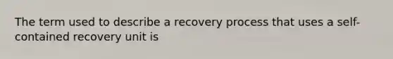 The term used to describe a recovery process that uses a self-contained recovery unit is