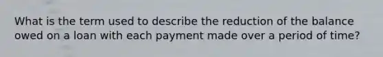 What is the term used to describe the reduction of the balance owed on a loan with each payment made over a period of time?