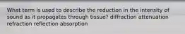 What term is used to describe the reduction in the intensity of sound as it propagates through tissue? diffraction attenuation refraction reflection absorption