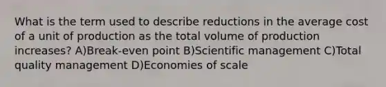 What is the term used to describe reductions in the average cost of a unit of production as the total volume of production increases? A)Break-even point B)Scientific management C)Total quality management D)Economies of scale