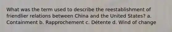 What was the term used to describe the reestablishment of friendlier relations between China and the United States? a. Containment b. Rapprochement c. Détente d. Wind of change