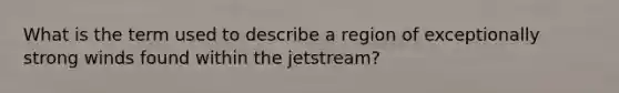 What is the term used to describe a region of exceptionally strong winds found within the jetstream?