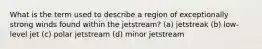 What is the term used to describe a region of exceptionally strong winds found within the jetstream? (a) jetstreak (b) low-level jet (c) polar jetstream (d) minor jetstream