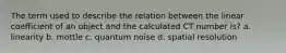 The term used to describe the relation between the linear coefficient of an object and the calculated CT number is? a. linearity b. mottle c. quantum noise d. spatial resolution