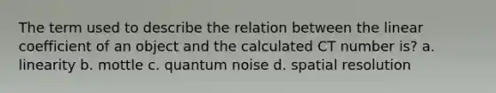 The term used to describe the relation between the linear coefficient of an object and the calculated CT number is? a. linearity b. mottle c. quantum noise d. spatial resolution