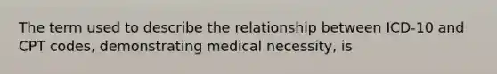 The term used to describe the relationship between ICD-10 and CPT codes, demonstrating medical necessity, is