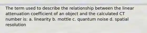 The term used to describe the relationship between the linear attenuation coefficient of an object and the calculated CT number is: a. linearity b. mottle c. quantum noise d. spatial resolution