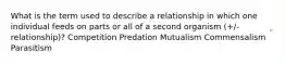 What is the term used to describe a relationship in which one individual feeds on parts or all of a second organism (+/- relationship)? Competition Predation Mutualism Commensalism Parasitism